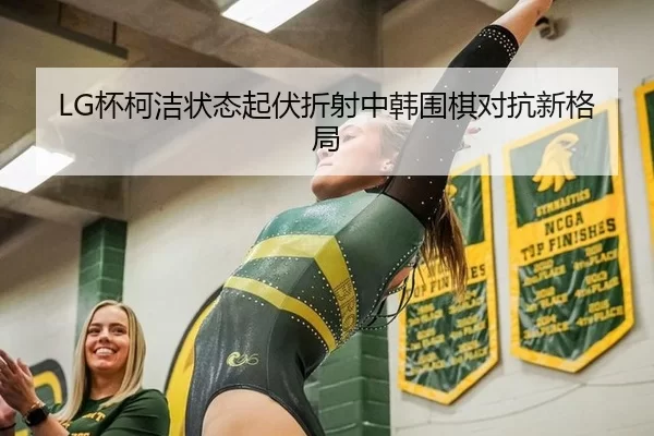 LG杯柯洁状态起伏折射中韩围棋对抗新格局